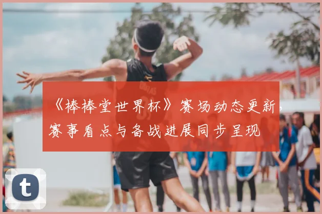 《棒棒堂世界杯》赛场动态更新,赛事看点与备战进展同步呈现