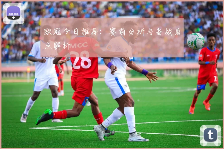 欧冠今日推荐:赛前分析与备战看点解析