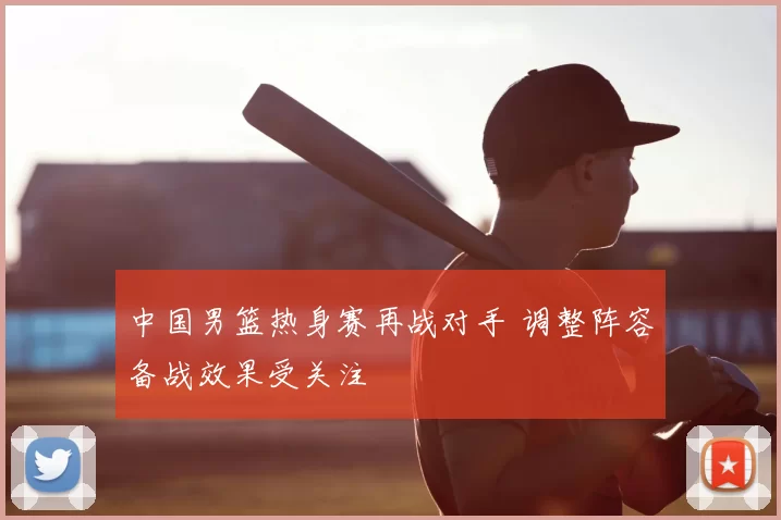 中国男篮热身赛再战对手 调整阵容备战效果受关注