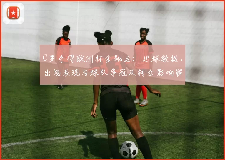 C罗夺得欧洲杯金靴后:进球数据、出场表现与球队争冠及转会影响解读