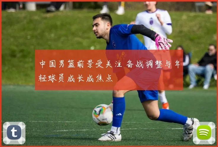 中国男篮前景受关注 备战调整与年轻球员成长成焦点