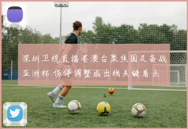 深圳卫视直播港澳台聚焦国足备战亚洲杯 伤停调整成出线关键看点