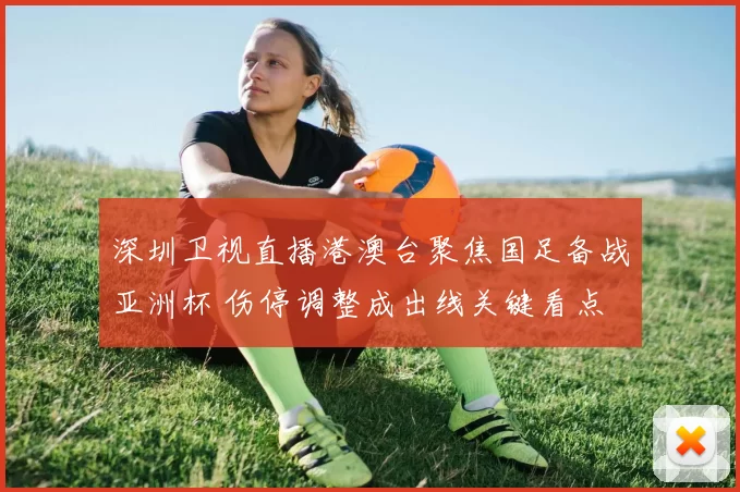深圳卫视直播港澳台聚焦国足备战亚洲杯 伤停调整成出线关键看点