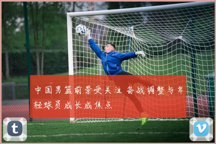 中国男篮前景受关注 备战调整与年轻球员成长成焦点