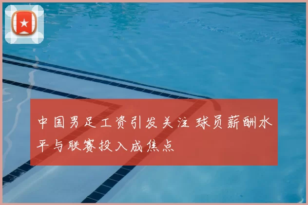 中国男足工资引发关注 球员薪酬水平与联赛投入成焦点
