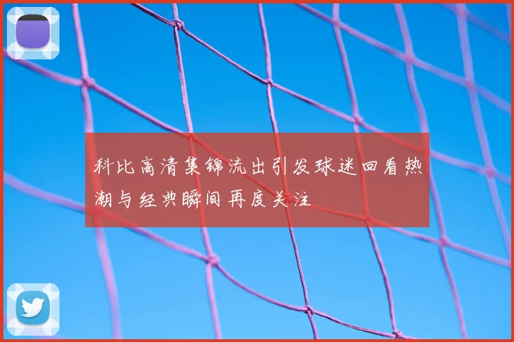 科比高清集锦流出引发球迷回看热潮与经典瞬间再度关注