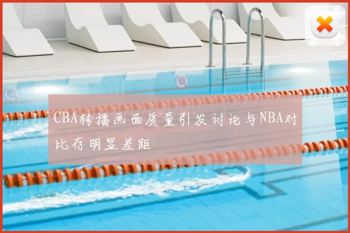 CBA转播画面质量引发讨论与NBA对比存明显差距