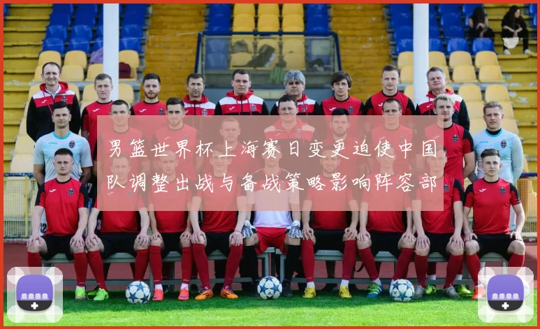 男篮世界杯上海赛日变更迫使中国队调整出战与备战策略影响阵容部署