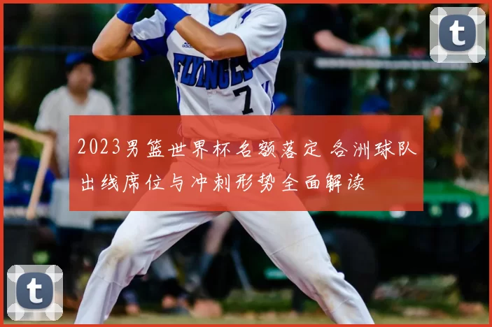 2023男篮世界杯名额落定 各洲球队出线席位与冲刺形势全面解读