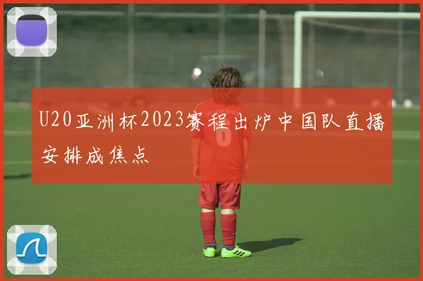 U20亚洲杯2023赛程出炉中国队直播安排成焦点