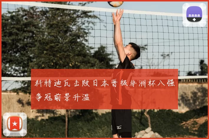 科特迪瓦击败日本晋级非洲杯八强争冠前景升温