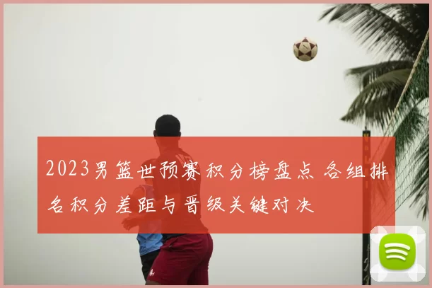 2023男篮世预赛积分榜盘点 各组排名积分差距与晋级关键对决