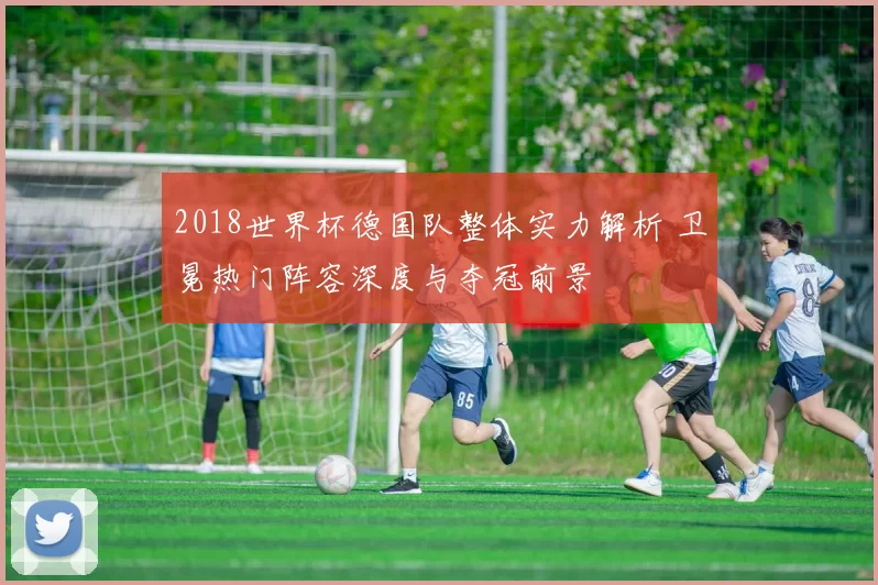 2018世界杯德国队整体实力解析 卫冕热门阵容深度与夺冠前景