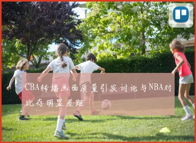CBA转播画面质量引发讨论与NBA对比存明显差距
