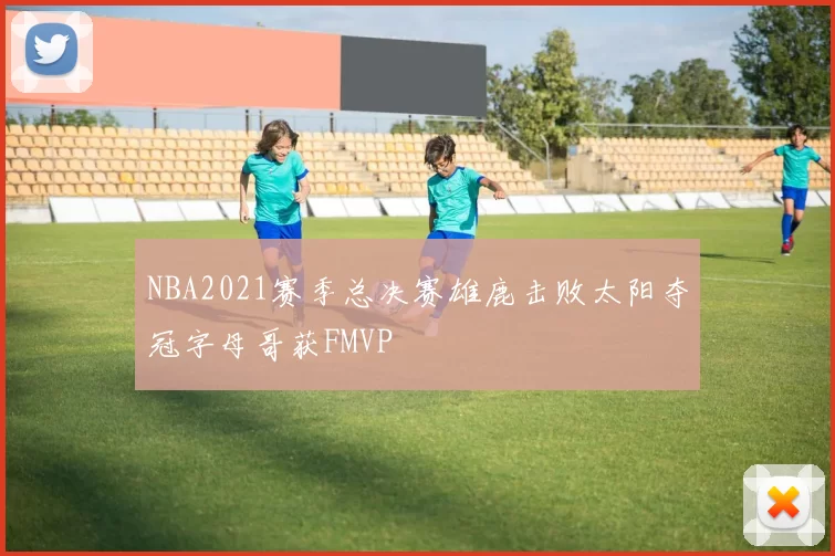 NBA2021赛季总决赛雄鹿击败太阳夺冠字母哥获FMVP