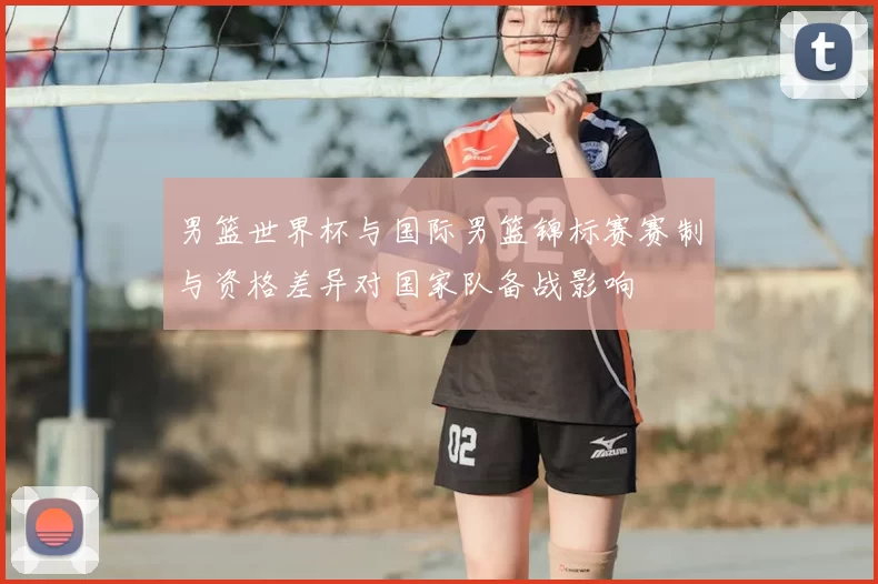 男篮世界杯与国际男篮锦标赛赛制与资格差异对国家队备战影响
