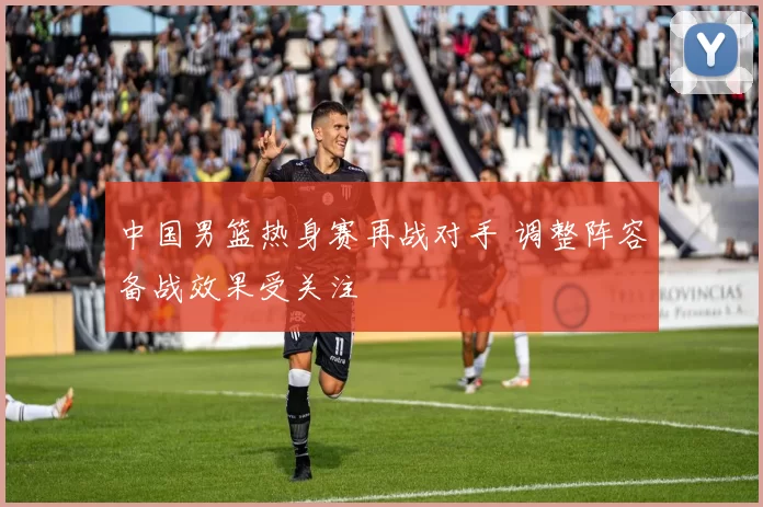 中国男篮热身赛再战对手 调整阵容备战效果受关注