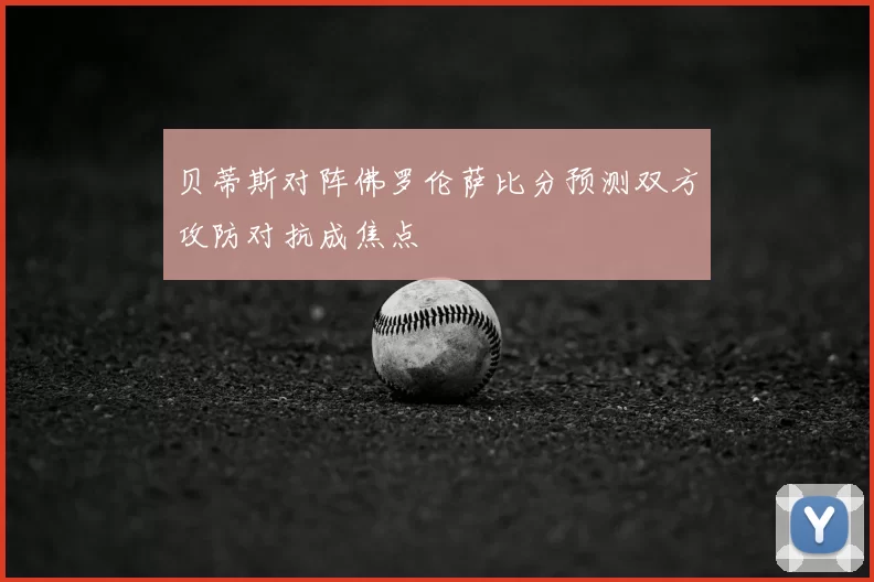 贝蒂斯对阵佛罗伦萨比分预测双方攻防对抗成焦点