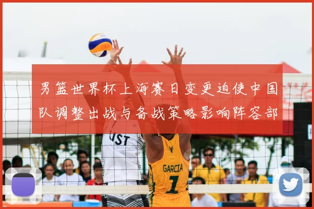 男篮世界杯上海赛日变更迫使中国队调整出战与备战策略影响阵容部署