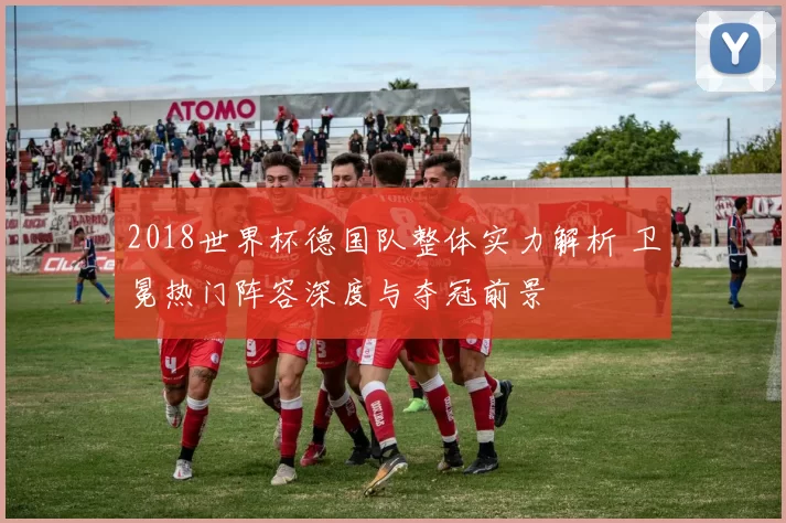 2018世界杯德国队整体实力解析 卫冕热门阵容深度与夺冠前景