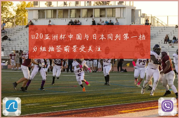 u20亚洲杯中国与日本同列第一档 分组抽签前景受关注
