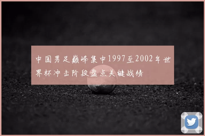 中国男足巅峰集中1997至2002年世界杯冲击阶段盘点关键战绩