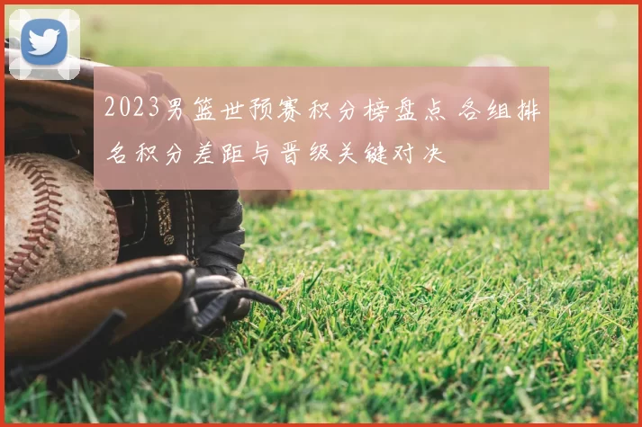 2023男篮世预赛积分榜盘点 各组排名积分差距与晋级关键对决