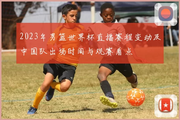 2023年男篮世界杯直播赛程变动及中国队出场时间与观赛看点