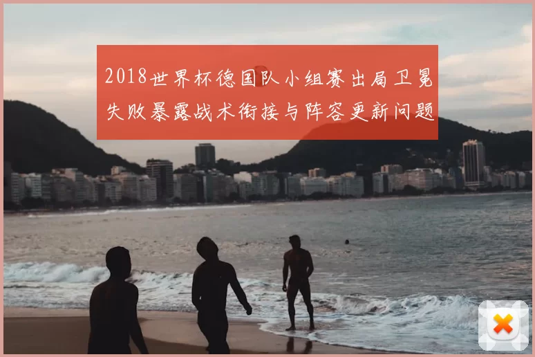 2018世界杯德国队小组赛出局卫冕失败暴露战术衔接与阵容更新问题