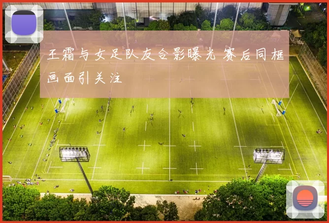 王霜与女足队友合影曝光 赛后同框画面引关注
