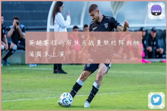 英超赛程公布焦点战曼联对阵利物浦周末上演