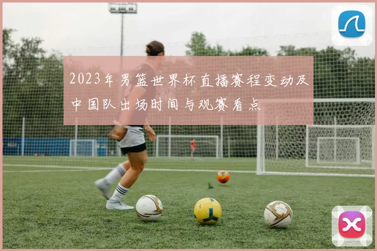 2023年男篮世界杯直播赛程变动及中国队出场时间与观赛看点