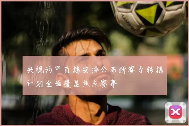 央视西甲直播安排公布新赛季转播计划全面覆盖焦点赛事