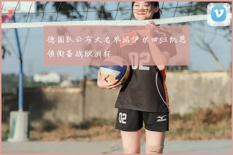 德国队公布大名单诺伊尔回归凯恩领衔备战欧洲杯