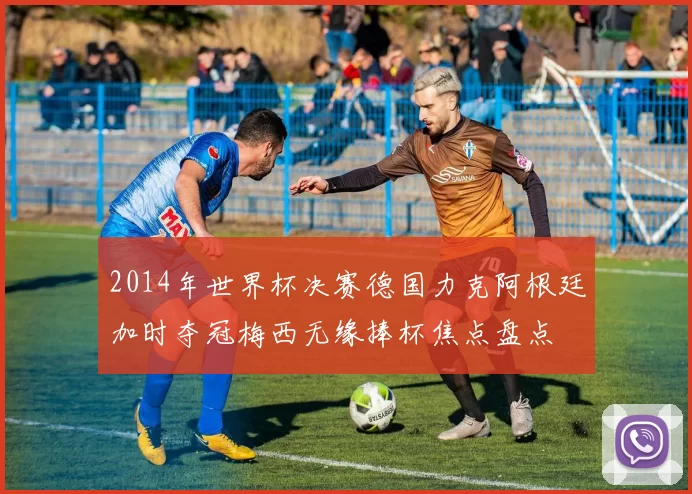 2014年世界杯决赛德国力克阿根廷加时夺冠梅西无缘捧杯焦点盘点
