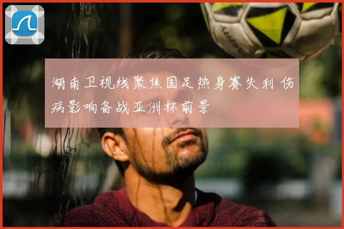 湖南卫视线聚焦国足热身赛失利 伤病影响备战亚洲杯前景