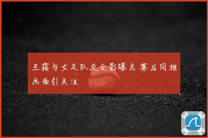 王霜与女足队友合影曝光 赛后同框画面引关注
